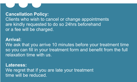 Cancellation Policy: Clients who wish to cancel or change appointments are kindly requested to do so 24hrs beforehand or a fee will be charged.  Arrival: We ask that you arrive 10 minutes before your treatment time so you can fill in your treatment form and benefit from the full relaxation time with us.  Lateness: We regret that if you are late your treatment time will be reduced.